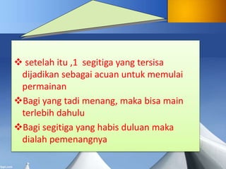  setelah itu ,1 segitiga yang tersisa
dijadikan sebagai acuan untuk memulai
permainan
Bagi yang tadi menang, maka bisa main
terlebih dahulu
Bagi segitiga yang habis duluan maka
dialah pemenangnya
 