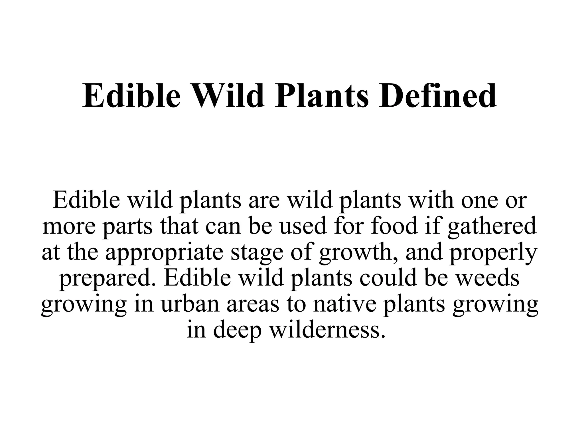 Edible Wild Plants Defined Edible wild plants are wild plants with one or more parts that can be used for food if gathered at the appropriate stage of growth, and properly prepared. Edible wild plants could be weeds growing in urban areas to native plants growing in deep wilderness.  