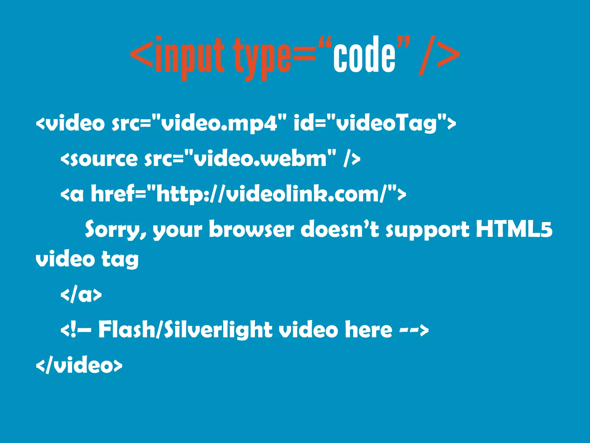<video src="video.mp4" id="videoTag">
   <source src="video.webm" />
   <a href="http://videolink.com/">
      Sorry, your browser doesn’t support HTML5
video tag
   </a>
   <!– Flash/Silverlight video here -->
</video>
 