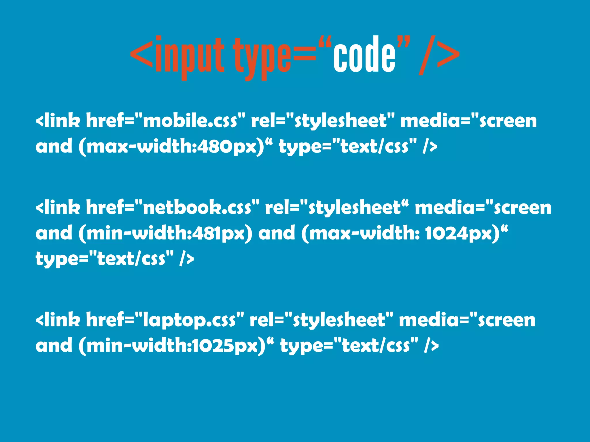 <link href="mobile.css" rel="stylesheet" media="screen
and (max-width:480px)“ type="text/css" />

<link href="netbook.css" rel="stylesheet“ media="screen
and (min-width:481px) and (max-width: 1024px)“
type="text/css" />

<link href="laptop.css" rel="stylesheet" media="screen
and (min-width:1025px)“ type="text/css" />
 