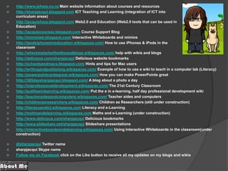 http://www.jsharp.co.nz Main website information about courses and resourceshttp://sharpjacqui.blogspot.com ICT Teaching and Learning (integration of ICT into curriculum areas) http://jacquisharp.blogspot.com Web2.0 and Education (Web2.0 tools that can be used in Education)http://jacquiscourses.blogspot.com Course Support Bloghttp://mimioiwb.blogspot.com/ Interactive Whiteboards and mimioshttp://ipodsiphonesineducation.wikispaces.com/ How to use iPhones & iPods in theclassroom http://wheretostartwithwikisandblogs.wikispaces.com/ help with wikis and blogs http://delicious.com/sharpjacqui Delicious website bookmarks http://schoolsandmacs.blogspot.com/ Hints and tips for Mac usershttp://writingandpublishing.wikispaces.com/ Example of how to use a wiki to teach in a computer lab (Literacy)http://powerpointcanbegreat.wikispaces.com/ How you can make PowerPoints greathttp://365daysharpjacqui.blogspot.com/ A blog about a photo a dayhttp://ictprofessionaldevelopment.wikispaces.com/ The 21st Century Classroomhttp://puttheeinlearning.wikispaces.com/ Put the e in e-learning, half day professional development wikihttp://teacheraidesandcomputers.wikispaces.com/ Teacher aides and computershttp://childrenasresearchers.wikispaces.com/ Children as Researchers (still under construction)http://literacyandict.wikispaces.com Literacy and e-Learninghttp://mathsandelearning.wikispaces.comMaths and e-Learning (under construction)http://www.delicious.com/sharpjacqui Delicious bookmarkshttp://www.slideshare.net/sharpjacqui Slideshare presentationshttp://interactiveboardsandelearning.wikispaces.com/ Using Interactive Whiteboards in the classroom(under construction)@sharpjacqui Twitter namesharpjacqui Skype nameFollow me on Facebook click on the Like button to receive all my updates on my blogs and wikis