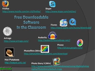 Firefoxhttp://www.mozilla.com/en-US/firefox/Skypehttp://www.skype.com/intl/en/Free DownloadableSoftwareIn the ClassroomiTuneshttp://www.apple.com/itunes/download/Audacityhttp://audacity.sourceforge.net//Artragehttp://www.artrage.com/Picasahttp://picasa.google.com/Photofiltre (Win)http://photofiltre.en.softonic.com/downloadHot Potatoeshttp://hotpot.uvic.ca/Photo Story 3 (Win)http://www.microsoft.com/windowsxp/using/digitalphotography/PhotoStory/default.mspx