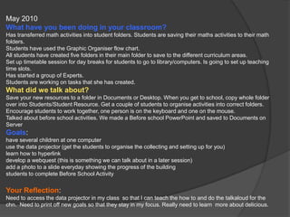 May 2010What have you been doing in your classroom?Has transferred math activities into student folders. Students are saving their maths activities to their math folders.Students have used the Graphic Organiser flow chart.All students have created five folders in their main folder to save to the different curriculum areas.Set up timetable session for day breaks for students to go to library/computers. Is going to set up teaching time slots.Has started a group of Experts.Students are working on tasks that she has created.What did we talk about?Save your new resources to a folder in Documents or Desktop. When you get to school, copy whole folder over into Students/Student Resource. Get a couple of students to organise activities into correct folders. Encourage students to work together, one person is on the keyboard and one on the mouse.Talked about before school activities. We made a Before school PowerPoint and saved to Documents on ServerGoals:have several children at one computeruse the data projector (get the students to organise the collecting and setting up for you)learn how to hyperlinkdevelop a webquest (this is something we can talk about in a later session)add a photo to a slide everyday showing the progress of the buildingstudents to complete Before School ActivityYour Reflection:Need to access the data projector in my class  so that I can teach the how to and do the talkaloud for the chn.  Need to print off new goals so that they stay in my focus. Really need to learn  more about delicious. 