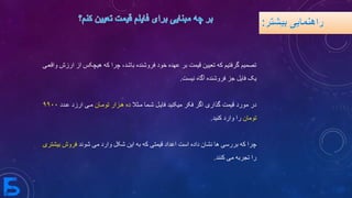 ‫هیچ‬ ‫که‬ ‫چرا‬ ،‫باشد‬ ‫فروشنده‬ ‫خود‬ ‫عهده‬ ‫بر‬ ‫قیمت‬ ‫تعیین‬ ‫که‬ ‫گرفتیم‬ ‫تصمیم‬‫واقعیی‬ ‫ارزش‬ ‫از‬ ‫کس‬
‫نیست‬ ‫آگاه‬ ‫فروشنده‬ ‫جز‬ ‫فایل‬ ‫یک‬.
‫میثال‬ ‫شیما‬ ‫فاییل‬ ‫میکنید‬ ‫فکر‬ ‫اگر‬ ‫گذاری‬ ‫قیمت‬ ‫مورد‬ ‫در‬‫تومیان‬ ‫هیزار‬ ‫ده‬‫ارزد‬ ‫میی‬‫عیدد‬۹۹۰۰
‫تومان‬‫کنید‬ ‫وارد‬ ‫را‬.
‫شوند‬ ‫می‬ ‫وارد‬ ‫شکل‬ ‫این‬ ‫به‬ ‫که‬ ‫قیمتی‬ ‫اعداد‬ ‫است‬ ‫داده‬ ‫نشان‬ ‫ها‬ ‫بررسی‬ ‫که‬ ‫چرا‬‫بیشتری‬ ‫فروش‬
‫کنند‬ ‫می‬ ‫تجربه‬ ‫را‬.
 