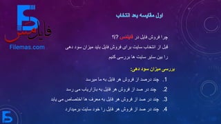 ‫دهی‬ ‫سود‬ ‫میزان‬ ‫بررسی‬:
‫در‬ ‫فایل‬ ‫فروش‬ ‫چرا‬i?‫؟‬
‫از‬ ‫قبل‬‫فروش‬ ‫برای‬ ‫سایت‬ ‫انتخاب‬‫می‬ ‫باید‬ ‫فایل‬‫دهی‬ ‫سود‬ ‫زان‬
‫کنیم‬ ‫بررسی‬ ‫ها‬ ‫سایت‬ ‫سایر‬ ‫بین‬ ‫را‬
.1‫فروش‬ ‫از‬ ‫درصد‬ ‫چند‬‫فایل‬ ‫هر‬‫میرسد‬ ‫ما‬ ‫به‬
.2‫فروش‬ ‫از‬ ‫صد‬ ‫در‬ ‫چند‬‫فایل‬ ‫هر‬‫رسد‬ ‫می‬ ‫بازاریاب‬ ‫به‬
.3‫می‬ ‫اختصاص‬ ‫ها‬ ‫معرف‬ ‫به‬ ‫فایل‬ ‫هر‬ ‫فروش‬ ‫از‬ ‫صد‬ ‫در‬ ‫چند‬‫یابد‬
.4‫برمیدارد‬ ‫سایت‬ ‫خود‬ ‫را‬ ‫فایل‬ ‫هر‬ ‫فروش‬ ‫از‬ ‫صد‬ ‫در‬ ‫چند‬
 