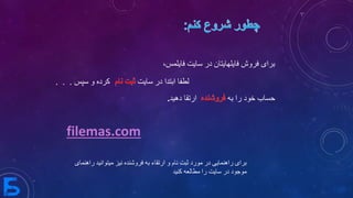 ‫سایت‬ ‫در‬ ‫فایلهایتان‬ ‫فروش‬ ‫برای‬،‫فایلمس‬
‫لطفا‬‫سایت‬ ‫در‬ ‫ابتدا‬‫و‬ ‫کرده‬‫سپس‬. . .
‫خود‬ ‫حساب‬‫به‬ ‫را‬‫دهید‬ ‫ارتقا‬.
‫فروشنده‬ ‫به‬ ‫ارتقاء‬ ‫و‬ ‫نام‬ ‫ثبت‬ ‫مورد‬ ‫در‬ ‫راهنمایی‬ ‫برای‬‫میتو‬ ‫نیز‬‫راهنمای‬ ‫انید‬
‫کنید‬ ‫مطالعه‬ ‫را‬ ‫سایت‬ ‫در‬ ‫موجود‬
filemas.com
 