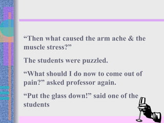 “Then what caused the arm ache & the
muscle stress?”
The students were puzzled.
“What should I do now to come out of
pain?” asked professor again.
“Put the glass down!” said one of the
students
 