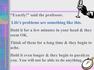 “Exactly!” said the professor.
Life's problems are something like this.
Hold it for a few minutes in your head & they
seem OK.
Think of them for a long time & they begin to
ache.
Hold it even longer & they begin to paralyze
you. You will not be able to do anything.
 