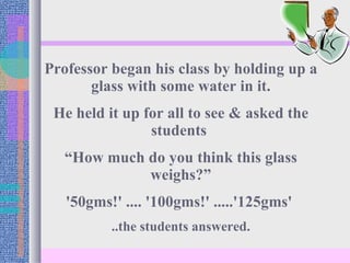 Professor began his class by holding up a glass with some water in it. He held it up for all to see & asked the students  “ How much do you think this glass weighs?” '50gms!' .... '100gms!' .....'125gms'  ..the students answered. 