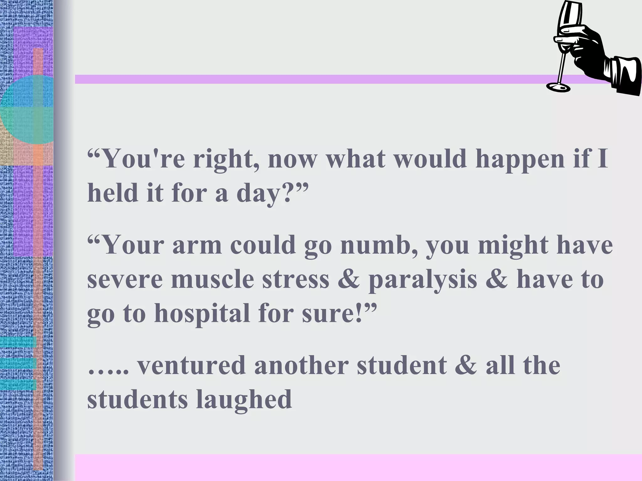 “ You're right, now what would happen if I held it for a day?” “ Your arm could go numb, you might have severe muscle stress & paralysis & have to go to hospital for sure!” … .. ventured another student & all the students laughed 