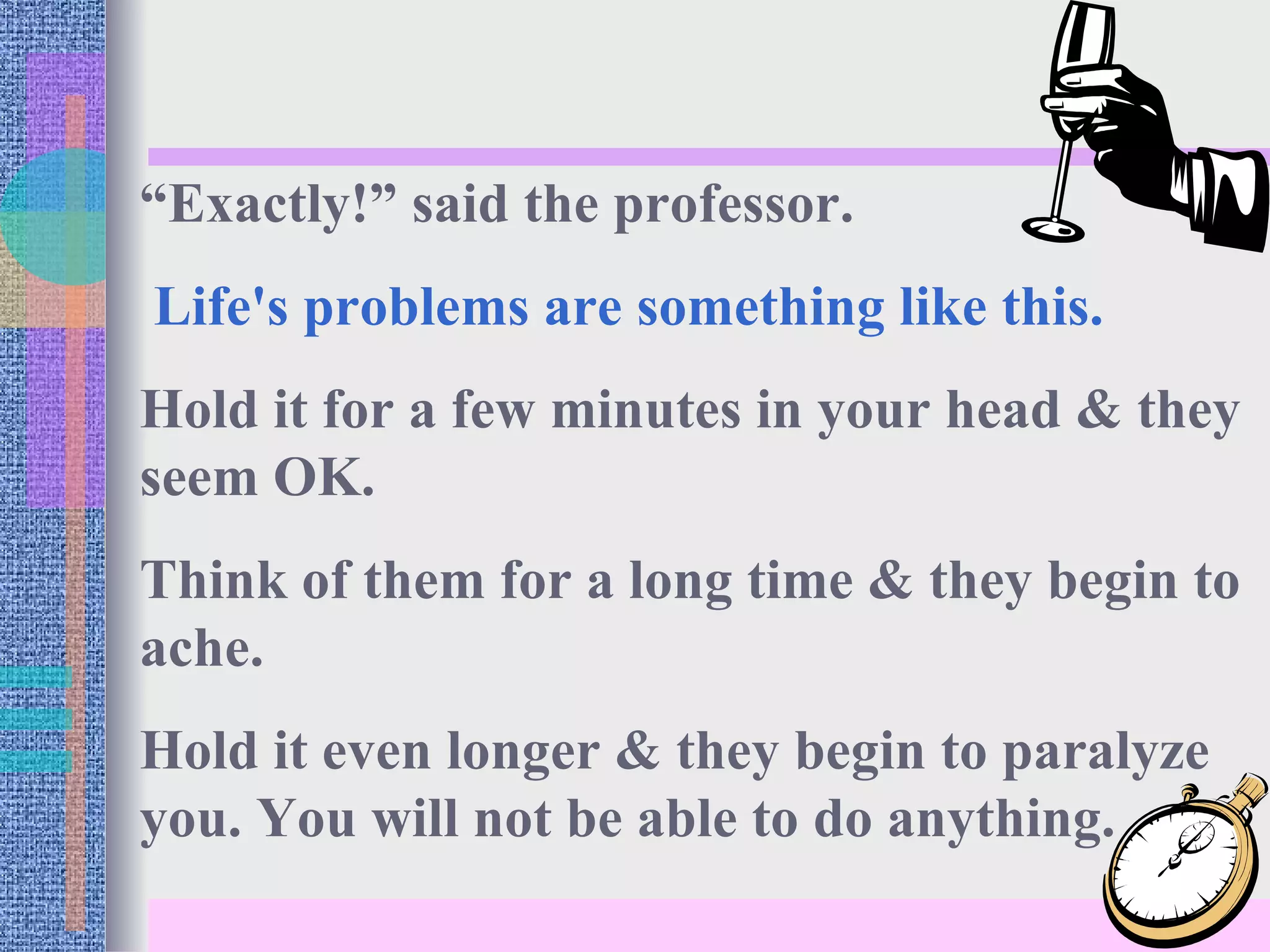 “ Exactly!” said the professor. Life's problems are something like this. Hold it for a few minutes in your head & they seem OK. Think of them for a long time & they begin to ache.  Hold it even longer & they begin to paralyze you. You will not be able to do anything. 