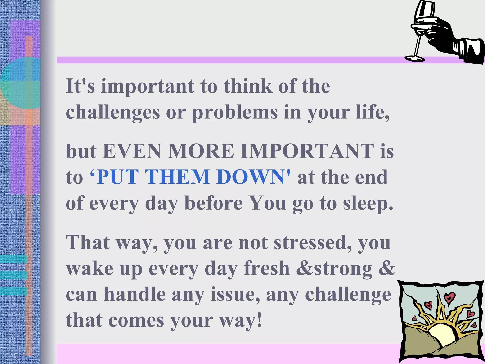 It's important to think of the challenges or problems in your life,  but EVEN MORE IMPORTANT is to  ‘PUT THEM DOWN'  at the end of every day before You go to sleep.  That way, you are not stressed, you wake up every day fresh &strong & can handle any issue, any challenge that comes your way! 