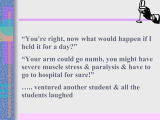 “ You're right, now what would happen if I held it for a day?” “ Your arm could go numb, you might have severe muscle stress & paralysis & have to go to hospital for sure!” … .. ventured another student & all the students laughed 