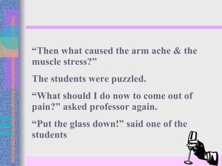 “ Then what caused the arm ache & the muscle stress?”  The students were puzzled. “ What should I do now to come out of pain?” asked professor again. “ Put the glass down!” said one of the students 
