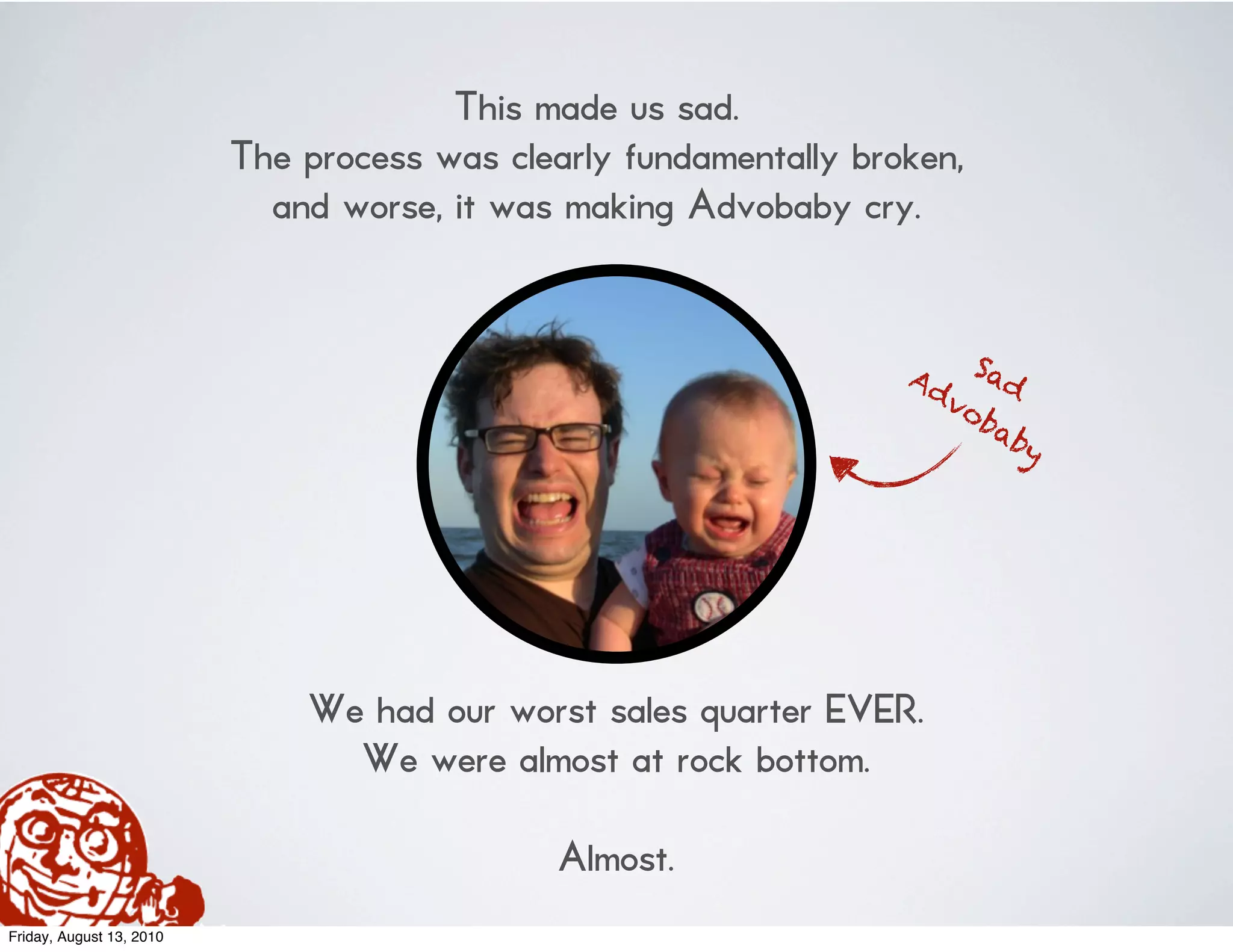 This made us sad.
                          The process was clearly fundamentally broken,
                            and worse, it was making Advobaby cry.


                                                                   Ad Sad
                                                                     vo
                                                                        ba
                                                                           by




                              We had our worst sales quarter EVER.
                                We were almost at rock bottom.

                                              Almost.
Friday, August 13, 2010
 