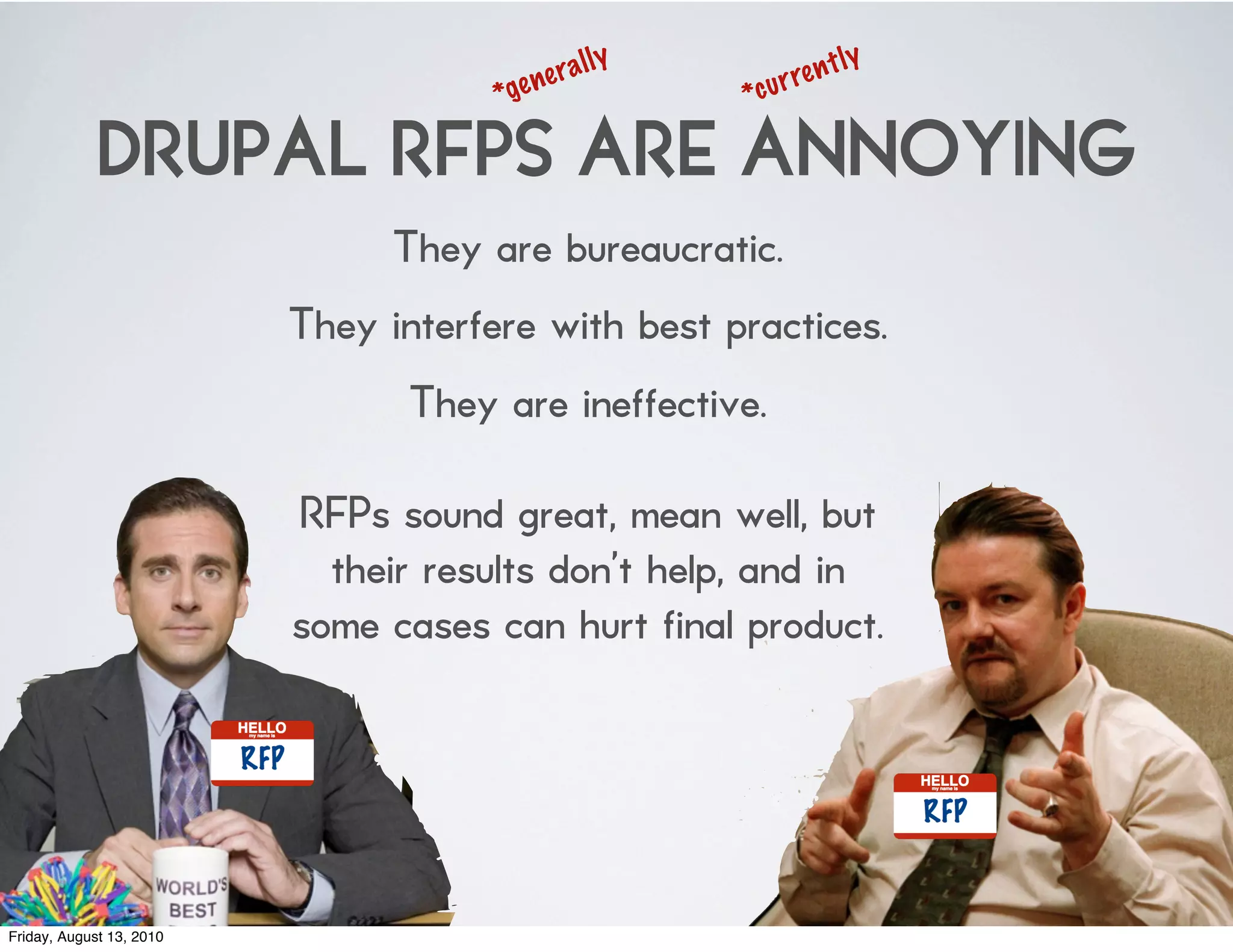 l   ly              t   ly
                                      *ge ne ra          *cu r re n

             DRUPAL RFPS ARE ANNOYING
                                They are bureaucratic.
                          They interfere with best practices.
                                 They are ineffective.

                          RFPs sound great, mean well, but
                            their results don’t help, and in
                          some cases can hurt final product.




Friday, August 13, 2010
 