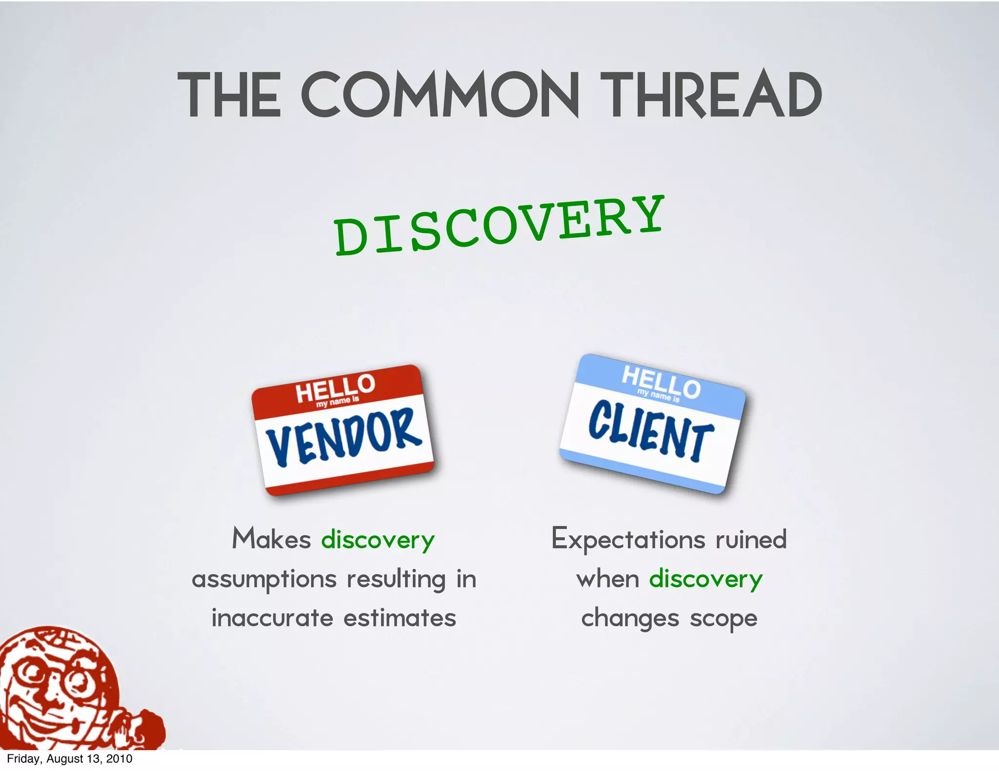 THE COMMON THREAD
                                     DI SCOVERY



                             Makes discovery         Expectations ruined
                          assumptions resulting in    when discovery
                           inaccurate estimates        changes scope


Friday, August 13, 2010
 