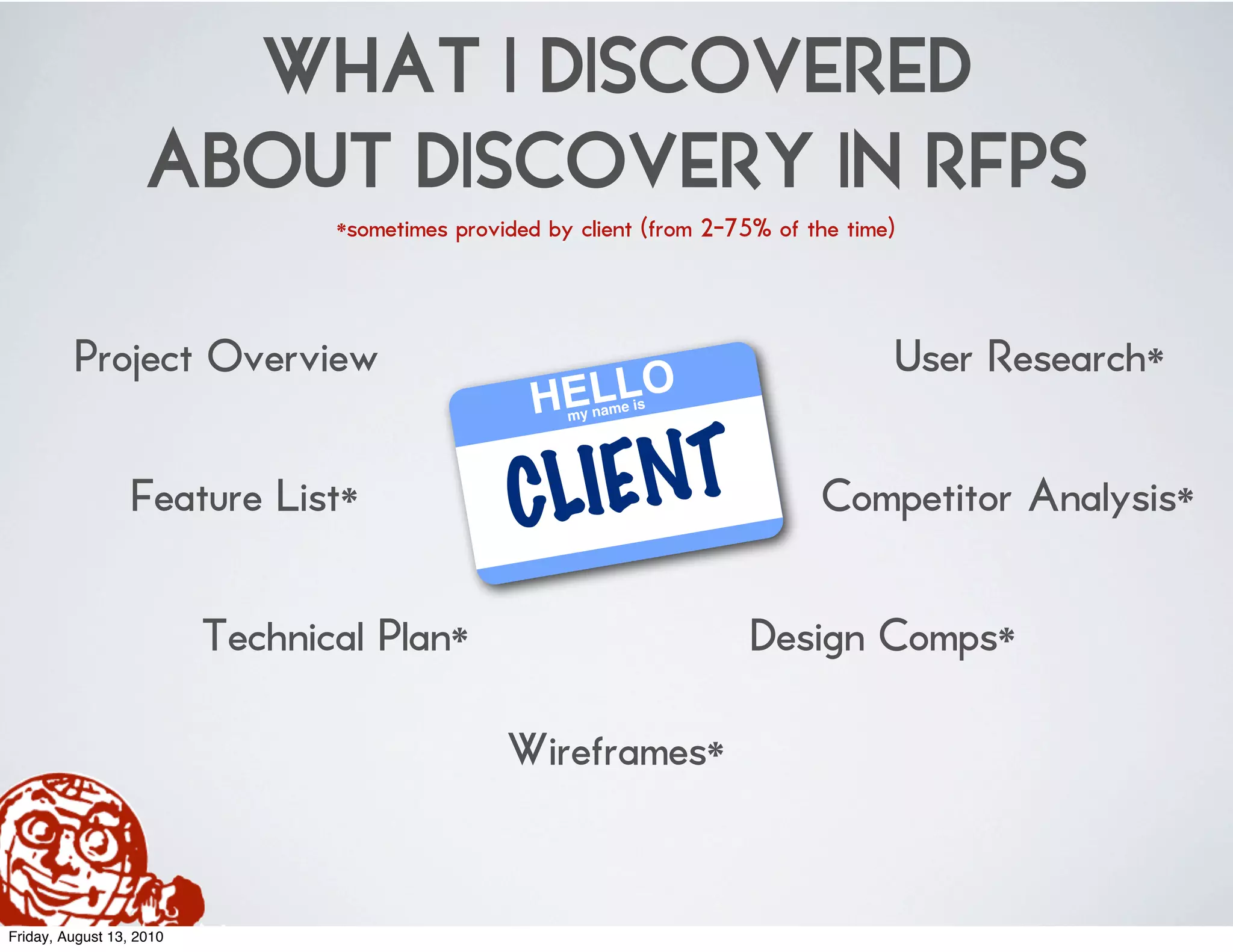 WHAT I DISCOVERED
                    ABOUT DISCOVERY IN RFPS
                                 *sometimes provided by client (from 2-75% of the time)



         Project Overview                                                                 User Research*
                                                   HELLO
                                                       my nam
                                                                e is




                  Feature List*                  CL IENT                       Competitor Analysis*

                          Technical Plan*                                Design Comps*

                                                 Wireframes*


Friday, August 13, 2010
 