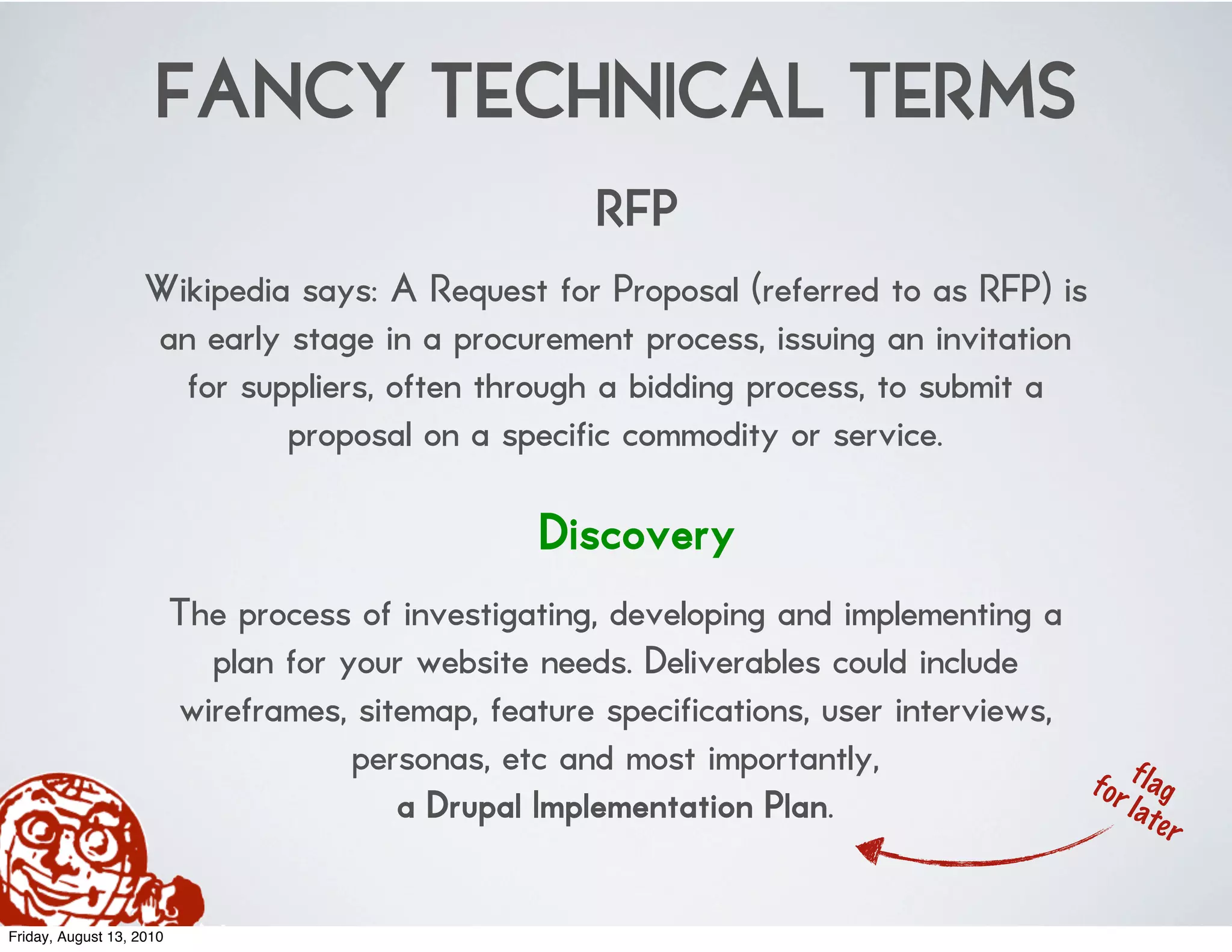 FANCY TECHNICAL TERMS
                                                       RFP
                    Wikipedia says: A Request for Proposal (referred to as RFP) is
                    an early stage in a procurement process, issuing an invitation
                      for suppliers, often through a bidding process, to submit a
                             proposal on a specific commodity or service.

                                                   Discovery
                          The process of investigating, developing and implementing a
                            plan for your website needs. Deliverables could include
                          wireframes, sitemap, feature specifications, user interviews,
                                      personas, etc and most importantly,
                                                                                          f o r f l ag
                                         a Drupal Implementation Plan.                          l at
                                                                                                     er


Friday, August 13, 2010
 