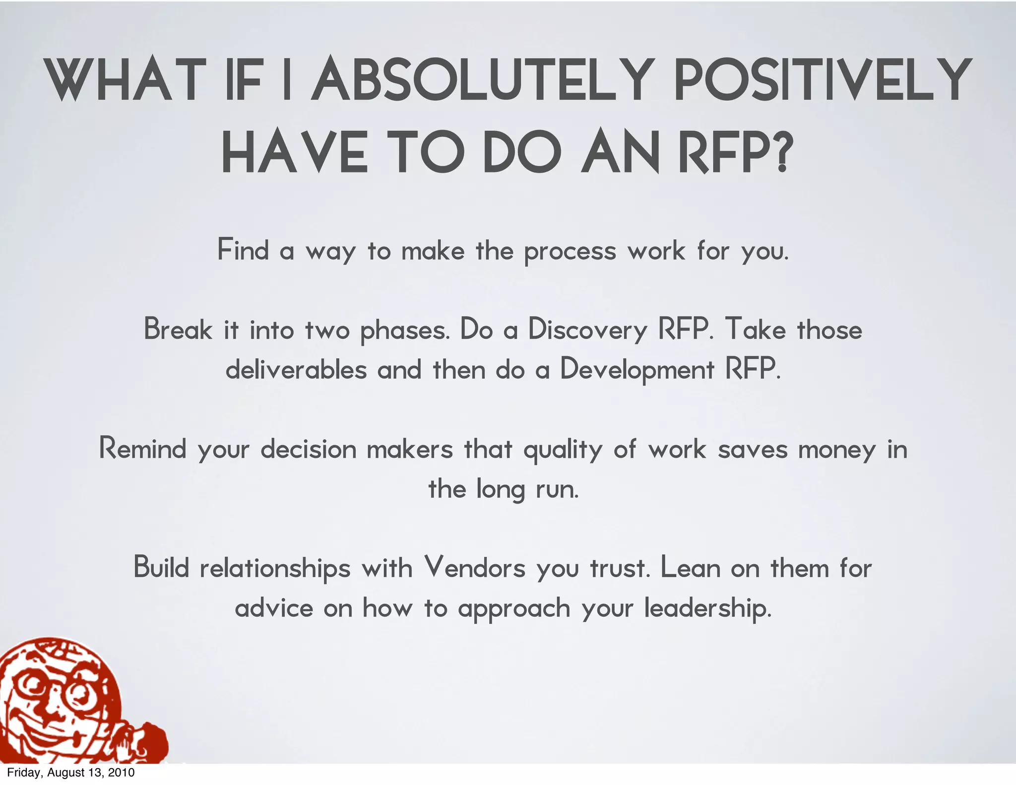 WHAT IF I ABSOLUTELY POSITIVELY
           HAVE TO DO AN RFP?
                               Find a way to make the process work for you.

                          Break it into two phases. Do a Discovery RFP. Take those
                                deliverables and then do a Development RFP.

                Remind your decision makers that quality of work saves money in
                                         the long run.

                      Build relationships with Vendors you trust. Lean on them for
                               advice on how to approach your leadership.



Friday, August 13, 2010
 