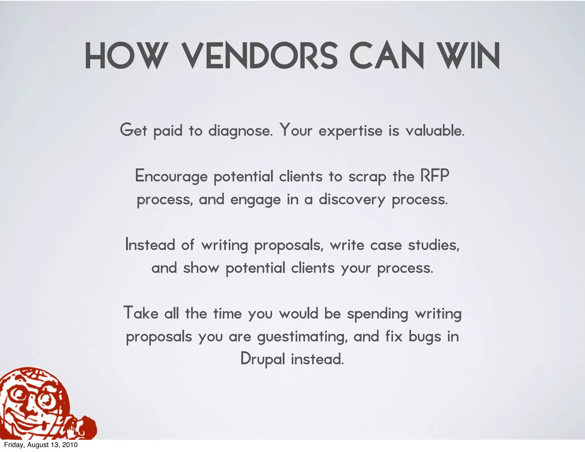 HOW VENDORS CAN WIN
                           Get paid to diagnose. Your expertise is valuable.

                             Encourage potential clients to scrap the RFP
                             process, and engage in a discovery process.

                           Instead of writing proposals, write case studies,
                               and show potential clients your process.

                           Take all the time you would be spending writing
                           proposals you are guestimating, and fix bugs in
                                            Drupal instead.



Friday, August 13, 2010
 