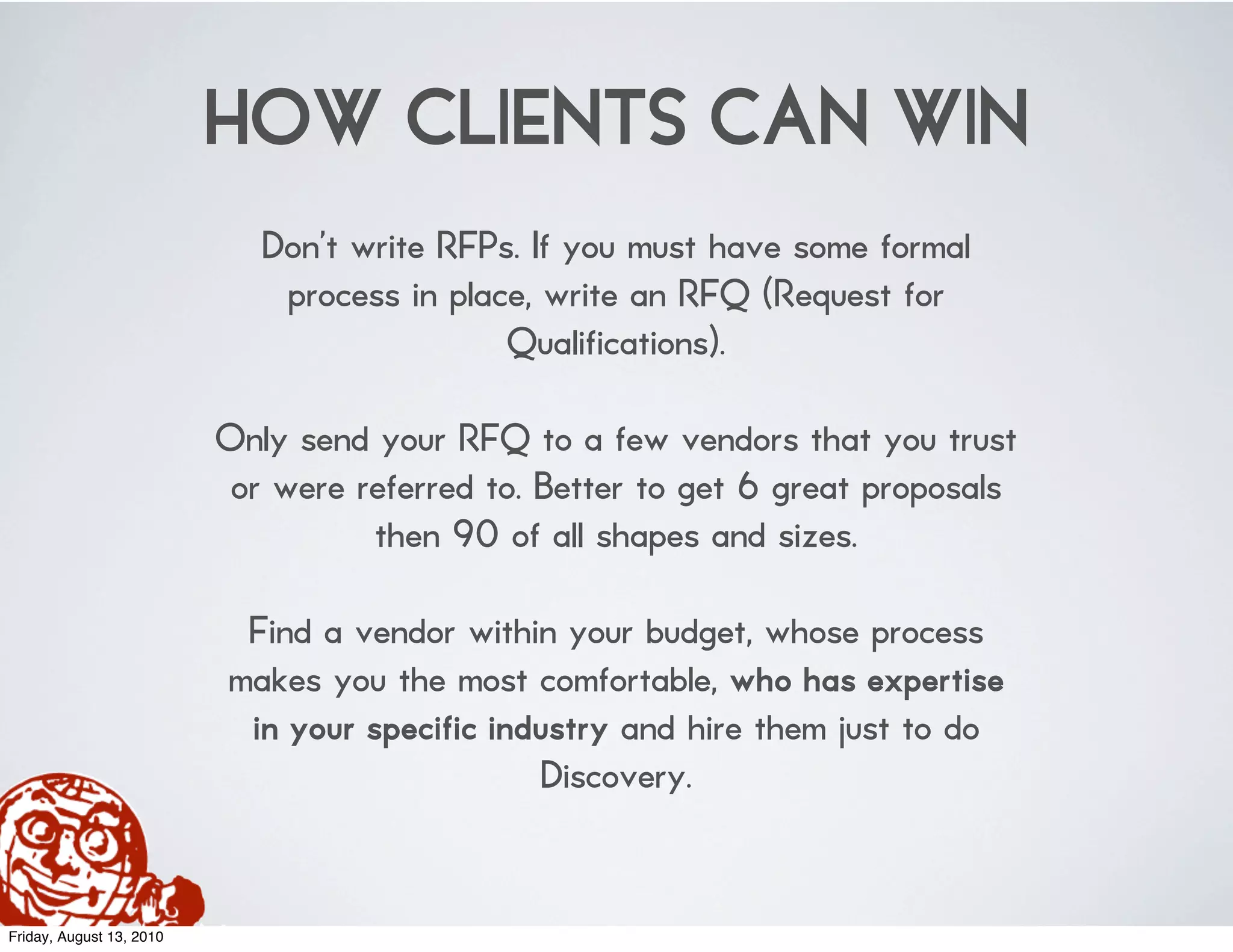 HOW CLIENTS CAN WIN
                             Don’t write RFPs. If you must have some formal
                              process in place, write an RFQ (Request for
                                             Qualifications).

                          Only send your RFQ to a few vendors that you trust
                           or were referred to. Better to get 6 great proposals
                                    then 90 of all shapes and sizes.

                           Find a vendor within your budget, whose process
                          makes you the most comfortable, who has expertise
                           in your specific industry and hire them just to do
                                               Discovery.


Friday, August 13, 2010
 