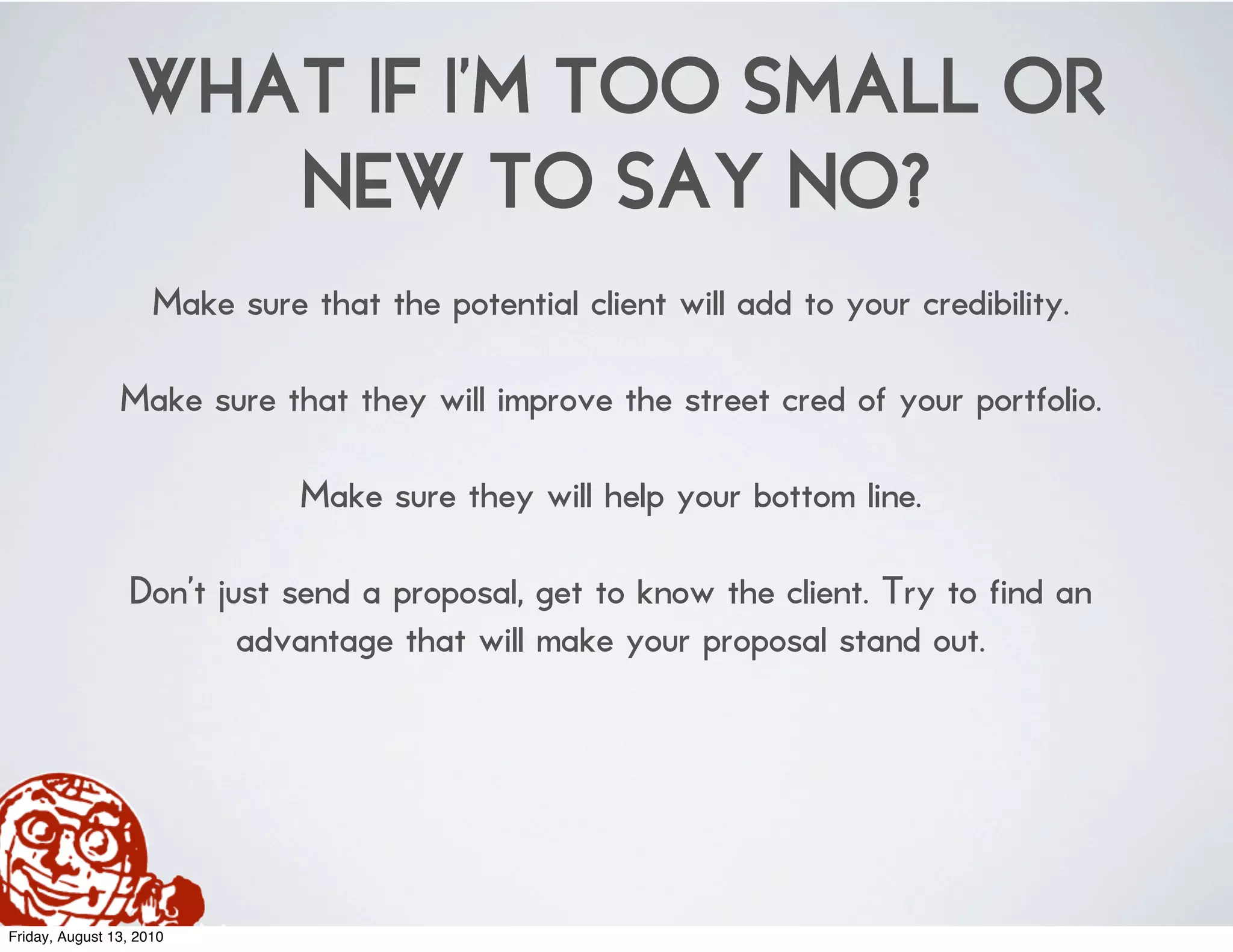 WHAT IF I’M TOO SMALL OR
                    NEW TO SAY NO?
                     Make sure that the potential client will add to your credibility.

                Make sure that they will improve the street cred of your portfolio.

                               Make sure they will help your bottom line.

                 Don’t just send a proposal, get to know the client. Try to find an
                         advantage that will make your proposal stand out.




Friday, August 13, 2010
 