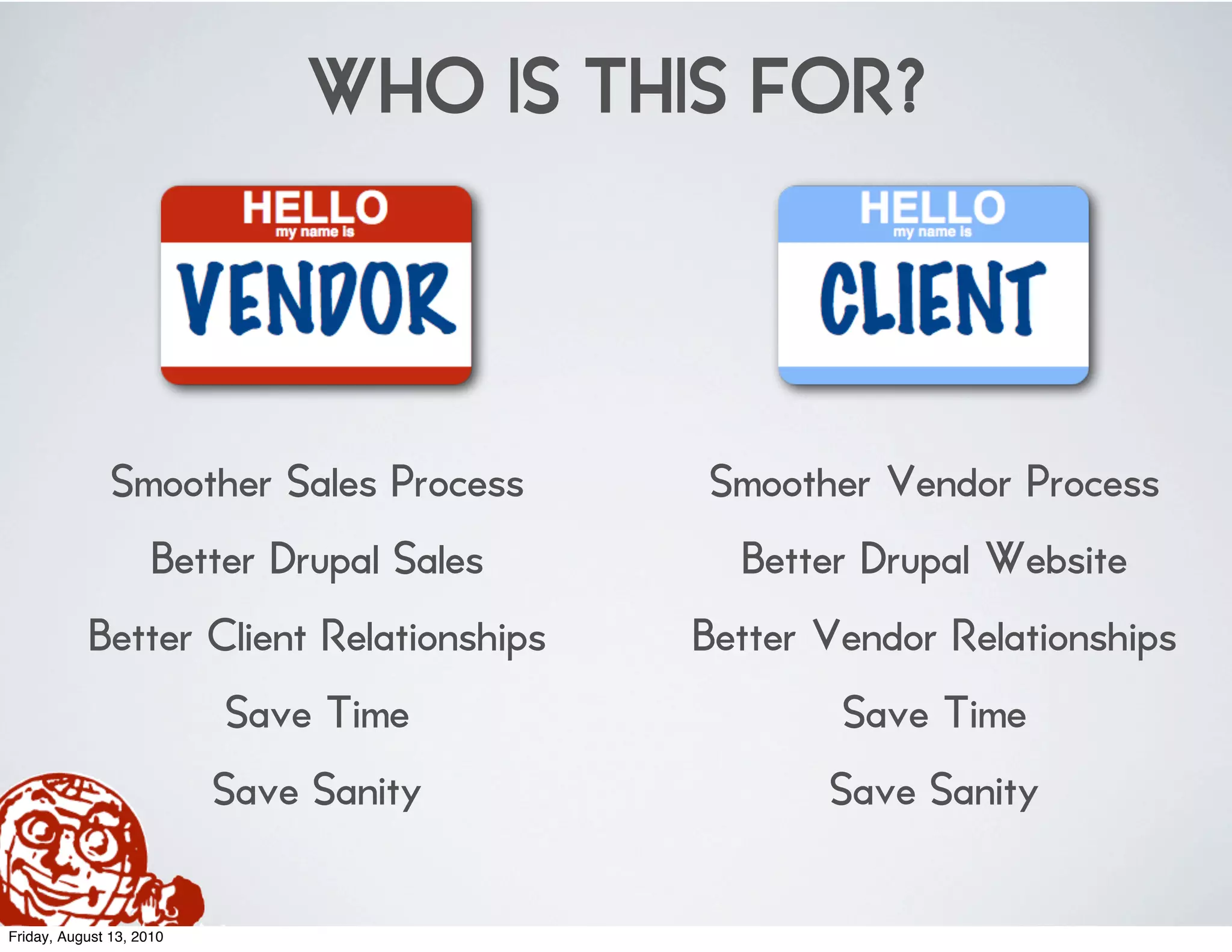 WHO IS THIS FOR?



               Smoother Sales Process      Smoother Vendor Process
                     Better Drupal Sales     Better Drupal Website
           Better Client Relationships     Better Vendor Relationships
                          Save Time                Save Time
                          Save Sanity             Save Sanity

Friday, August 13, 2010
 