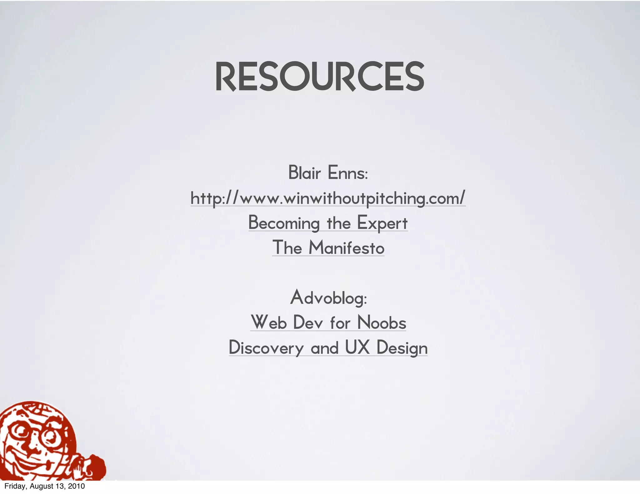 RESOURCES
                                      Blair Enns:
                          http://www.winwithoutpitching.com/
                                  Becoming the Expert
                                     The Manifesto

                                     Advoblog:
                                 Web Dev for Noobs
                              Discovery and UX Design




Friday, August 13, 2010
 