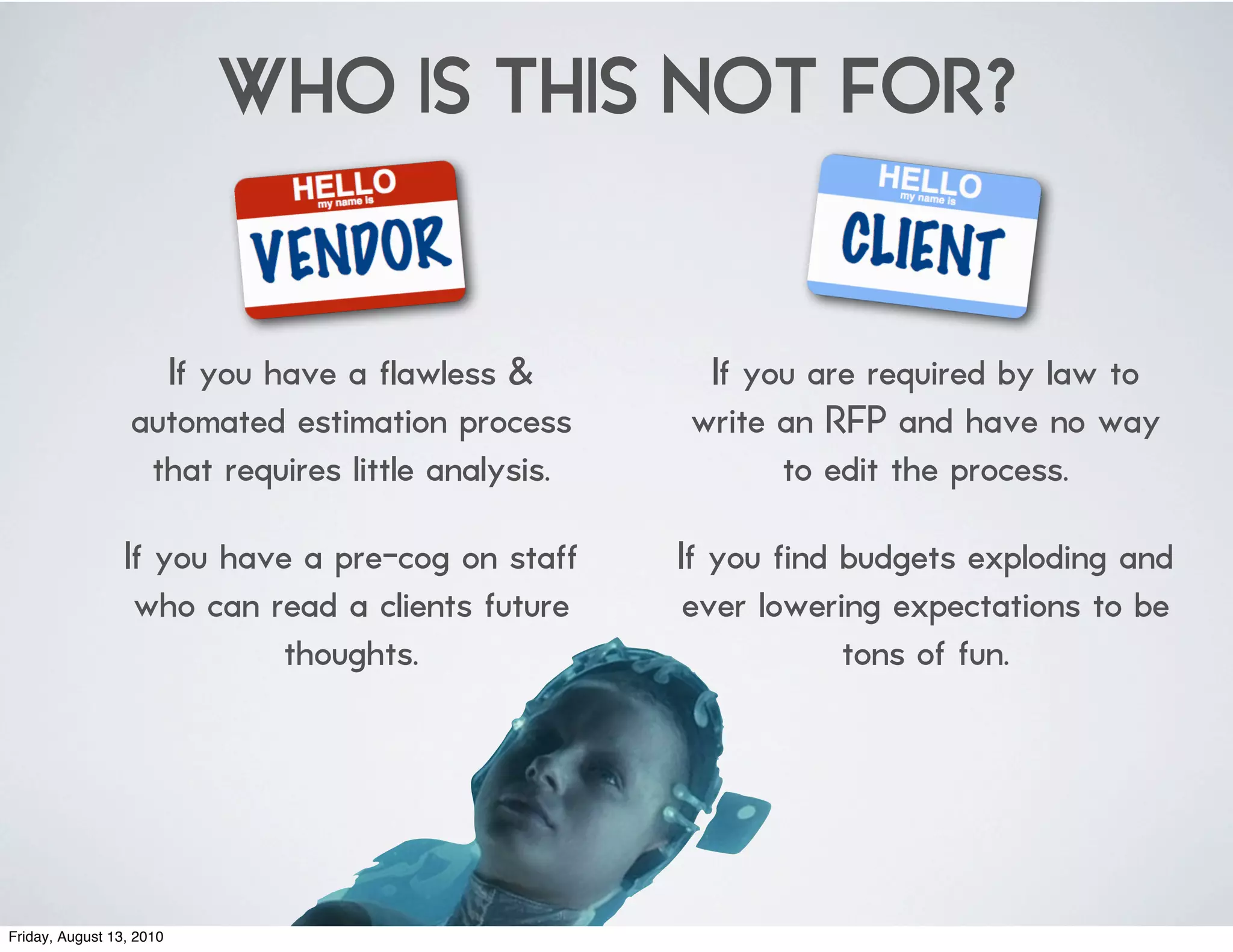 WHO IS THIS NOT FOR?


                    If you have a flawless &         If you are required by law to
                  automated estimation process      write an RFP and have no way
                   that requires little analysis.         to edit the process.

                 If you have a pre-cog on staff     If you find budgets exploding and
                  who can read a clients future      ever lowering expectations to be
                            thoughts.                           tons of fun.




Friday, August 13, 2010
 