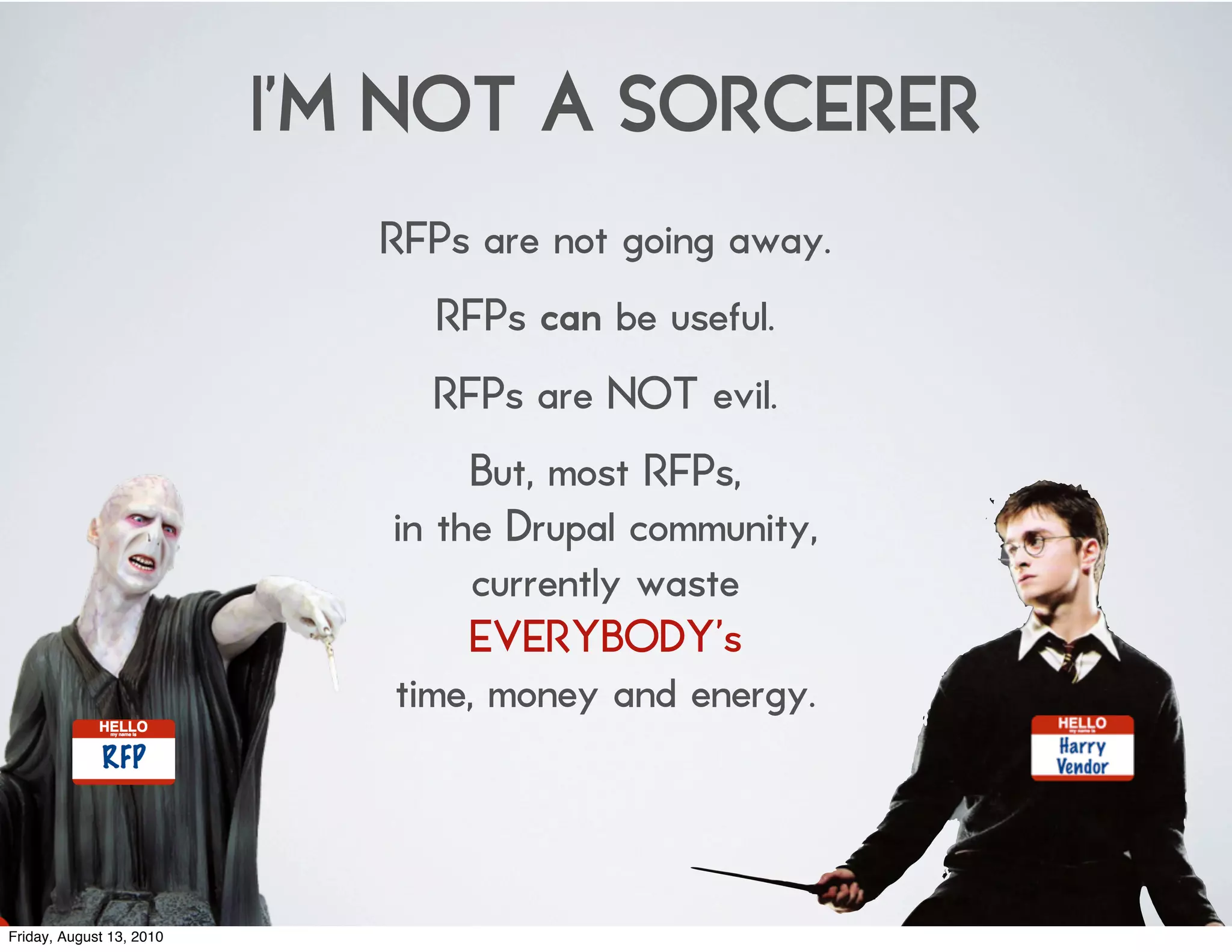 I’M NOT A SORCERER
                             RFPs are not going away.
                               RFPs can be useful.
                               RFPs are NOT evil.
                                  But, most RFPs,
                             in the Drupal community,
                                  currently waste
                                  EVERYBODY’s
                             time, money and energy.



Friday, August 13, 2010
 