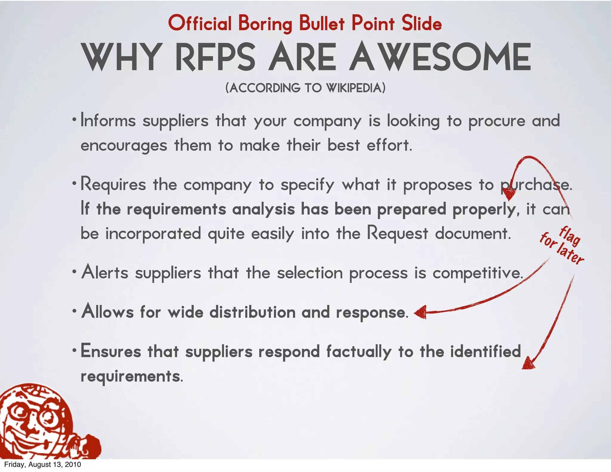 Official Boring Bullet Point Slide
                      WHY RFPS ARE AWESOME
                                        (ACCORDING TO WIKIPEDIA)

                    • Informs suppliers that your company is looking to procure and
                      encourages them to make their best effort.
                    • Requires the company to specify what it proposes to purchase.
                      If the requirements analysis has been prepared properly, it can
                      be incorporated quite easily into the Request document. for f lag
                                                                                    l at
                                                                                           er
                    • Alerts suppliers that the selection process is competitive.
                    • Allows for wide distribution and response.
                    • Ensures that suppliers respond factually to the identified
                      requirements.


Friday, August 13, 2010
 