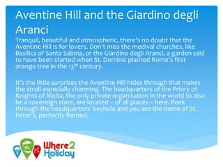 Aventine Hill and the Giardino degli
Aranci
Tranquil, beautiful and atmospheric, there’s no doubt that the
Aventine Hill is for lovers. Don’t miss the medival churches, like
Basilica of Santa Sabina, or the Giardino degli Aranci, a garden said
to have been started when St. Dominic planted Rome’s first
orange tree in the 13th century.
It’s the little surprises the Aventine Hill hides through that makes
the stroll especially charming. The headquarters of the Priory of
Knights of Malta, the only private organisation in the world to also
be a sovereign state, are located – of all places – here. Peek
through the headquarters’ keyhole and you see the dome of St.
Peter’s, perfectly framed.
 