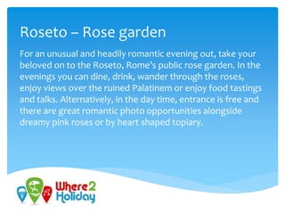 Roseto – Rose garden
For an unusual and headily romantic evening out, take your
beloved on to the Roseto, Rome’s public rose garden. In the
evenings you can dine, drink, wander through the roses,
enjoy views over the ruined Palatinem or enjoy food tastings
and talks. Alternatively, in the day time, entrance is free and
there are great romantic photo opportunities alongside
dreamy pink roses or by heart shaped topiary.
 