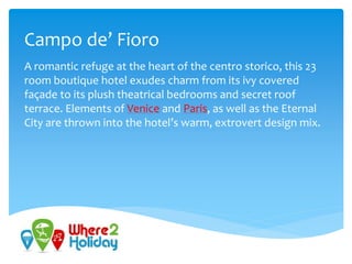 Campo de’ Fioro
A romantic refuge at the heart of the centro storico, this 23
room boutique hotel exudes charm from its ivy covered
façade to its plush theatrical bedrooms and secret roof
terrace. Elements of Venice and Paris, as well as the Eternal
City are thrown into the hotel’s warm, extrovert design mix.
 