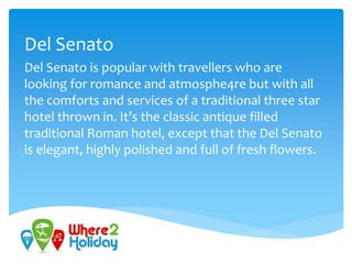 Del Senato
Del Senato is popular with travellers who are
looking for romance and atmosphe4re but with all
the comforts and services of a traditional three star
hotel thrown in. It’s the classic antique filled
traditional Roman hotel, except that the Del Senato
is elegant, highly polished and full of fresh flowers.
 