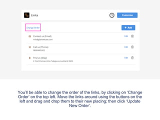 You’ll be able to change the order of the links, by clicking on ‘Change
Order’ on the top left. Move the links around using the buttons on the
left and drag and drop them to their new placing; then click ‘Update
New Order’.
 