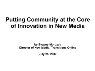 Putting Community at the Core
 of Innovation in New Media


                by Evgeny Morozov
    Director of New Media, Transitions Online

                  July 25, 2007