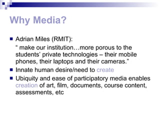 Why Media? Adrian Miles (RMIT): “  make our institution…more porous to the students’ private technologies – their mobile phones, their laptops and their cameras.” Innate human desire/need to  create Ubiquity and ease of participatory media enables  creation  of art, film, documents, course content, assessments, etc 