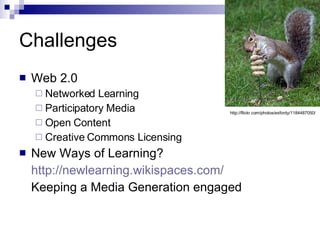 Challenges Web 2.0 Networked Learning Participatory Media Open Content Creative Commons Licensing New Ways of Learning? http://newlearning.wikispaces.com/ Keeping a Media Generation engaged http://flickr.com/photos/exfordy/1184487050/ 