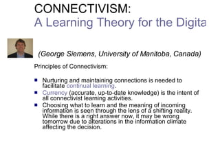 CONNECTIVISM:  A Learning Theory for the Digital Age     (George Siemens, University of Manitoba, Canada) Principles of Connectivism: Nurturing and maintaining connections  is needed to facilitate  continual learning .  Currency  (accurate, up-to-date knowledge) is the intent of all connectivist learning activities.  Choosing what to learn and the meaning of incoming information is seen through the lens of a shifting reality.  While there is a right answer now, it may be wrong tomorrow  due to alterations in the information climate affecting the decision.  