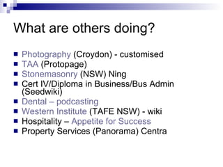 What are others doing? Photography  (Croydon) - customised TAA  (Protopage) Stonemasonry  (NSW) Ning Cert IV/Diploma in Business/Bus Admin (Seedwiki) Dental – podcasting Western Institute  (TAFE NSW) - wiki Hospitality –  Appetite for Success Property Services (Panorama) Centra 