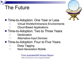 The Future Time-to-Adoption: One Year or Less          Virtual Worlds/Immersive Environments          Cloud-Based Applications Time-to-Adoption: Two to Three Years          Geolocation          Alternative Input Devices Time-to-Adoption: Four to Five Years          Deep Tagging          Next-Generation Mobile From Australian/NZ Horizon Report http:// horizon.nmc.org/australia / 