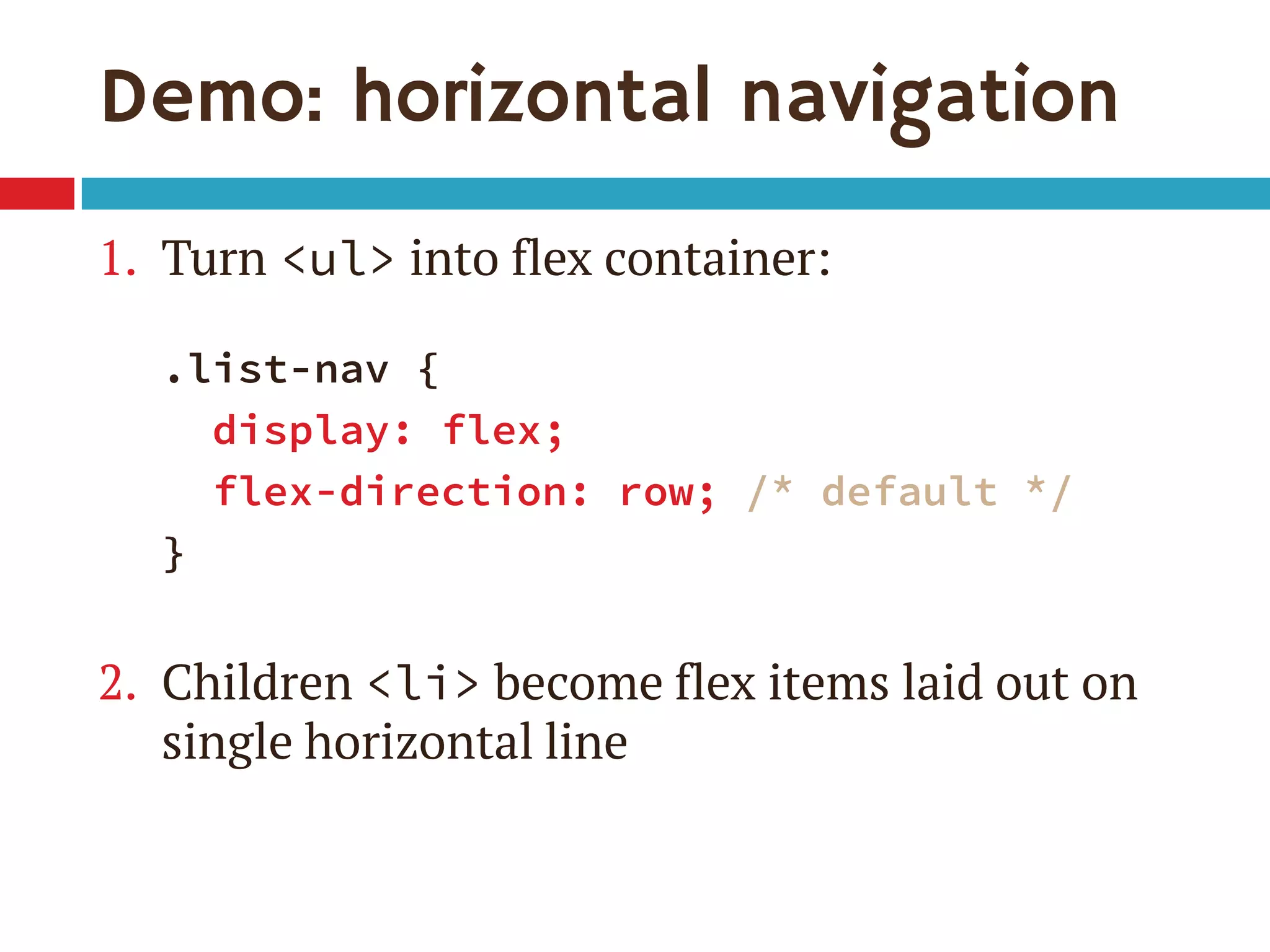 Demo: horizontal navigation
1. Turn <ul> into flex container:
.list-nav {
display: flex;
flex-direction: row; /* default */
}
2. Children <li> become flex items laid out on
single horizontal line
 