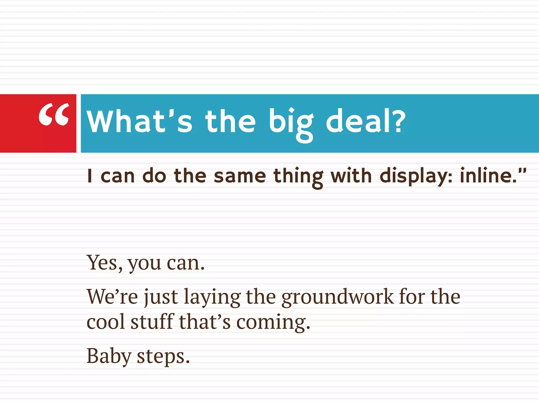 I can do the same thing with display: inline.”
What’s the big deal?
Yes, you can.
We’re just laying the groundwork for the
cool stuff that’s coming.
Baby steps.
“
 