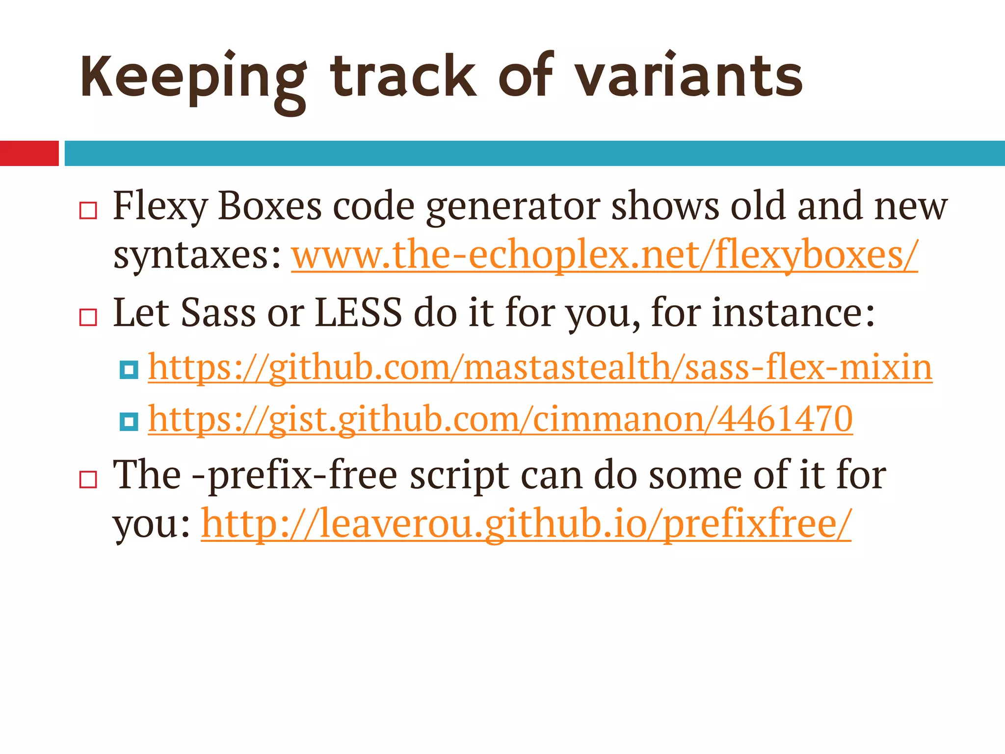 Keeping track of variants
 Flexy Boxes code generator shows old and new
syntaxes: www.the-echoplex.net/flexyboxes/
 Let Sass or LESS do it for you, for instance:
 https://github.com/mastastealth/sass-flex-mixin
 https://gist.github.com/cimmanon/4461470
 The -prefix-free script can do some of it for
you: http://leaverou.github.io/prefixfree/
 