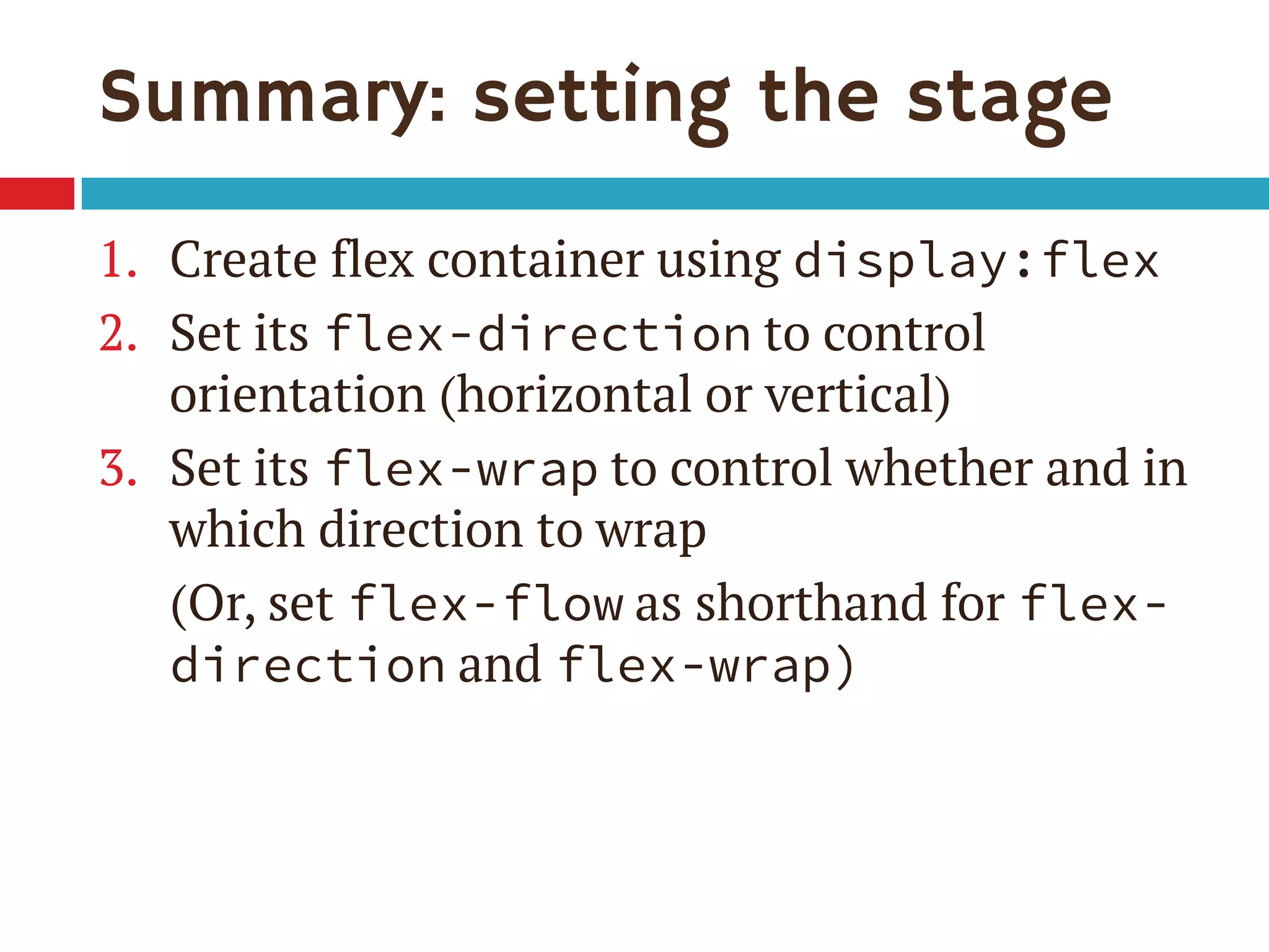 Summary: setting the stage
1. Create flex container using display:flex
2. Set its flex-direction to control
orientation (horizontal or vertical)
3. Set its flex-wrap to control whether and in
which direction to wrap
(Or, set flex-flow as shorthand for flex-
direction and flex-wrap)
 