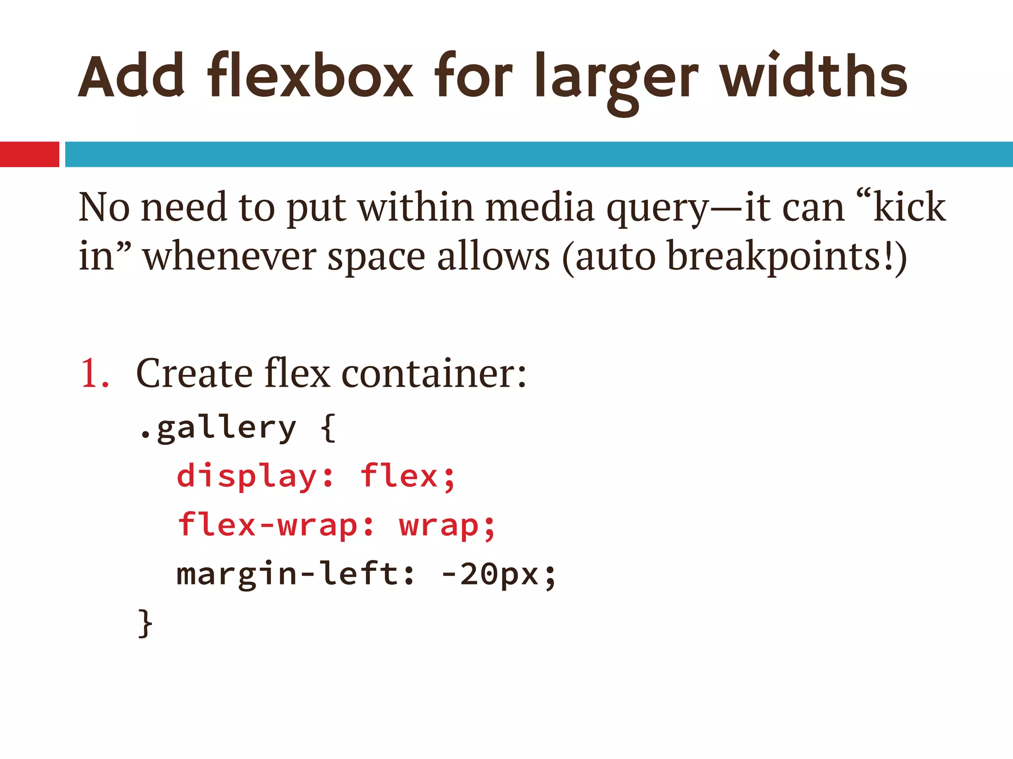 Add flexbox for larger widths
No need to put within media query—it can “kick
in” whenever space allows (auto breakpoints!)
1. Create flex container:
.gallery {
display: flex;
flex-wrap: wrap;
margin-left: -20px;
}
 