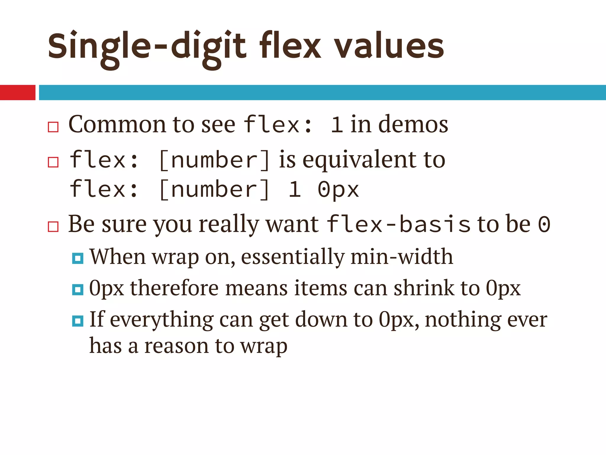 Single-digit flex values
 Common to see flex: 1 in demos
 flex: [number] is equivalent to
flex: [number] 1 0px
 Be sure you really want flex-basis to be 0
 When wrap on, essentially min-width
 0px therefore means items can shrink to 0px
 If everything can get down to 0px, nothing ever
has a reason to wrap
 