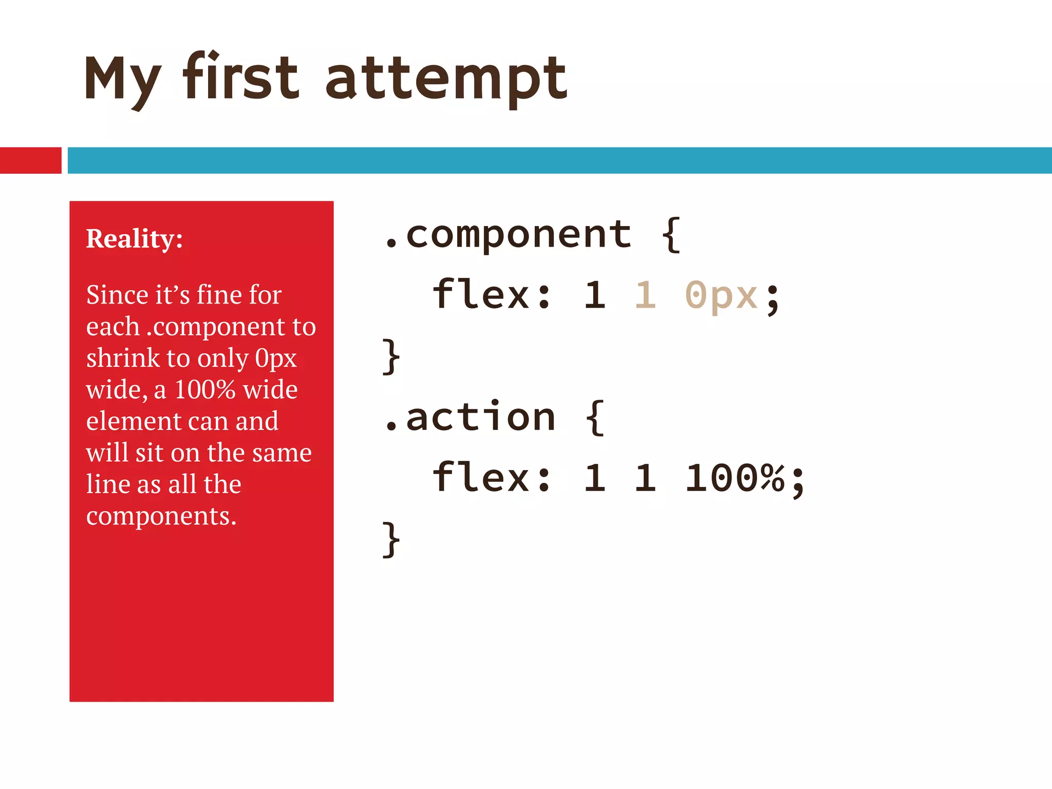 My first attempt
Reality:
Since it’s fine for
each .component to
shrink to only 0px
wide, a 100% wide
element can and
will sit on the same
line as all the
components.
.component {
flex: 1 1 0px;
}
.action {
flex: 1 1 100%;
}
 